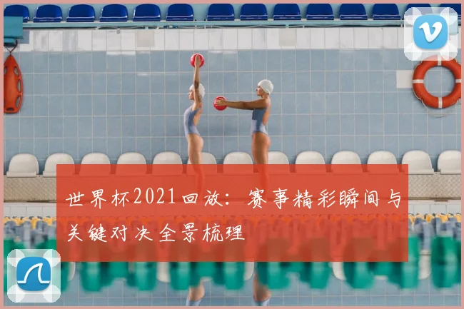 世界杯2021回放：赛事精彩瞬间与关键对决全景梳理