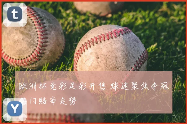 欧洲杯竞彩足彩开售 球迷聚焦夺冠热门赔率走势