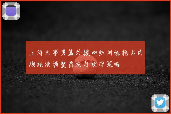 上海久事男篮外援回归训练抢占内线轮换调整首发与攻守策略