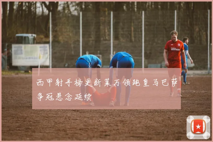 西甲射手榜更新莱万领跑皇马巴萨争冠悬念延续