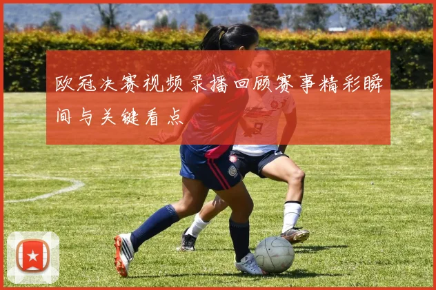 欧冠决赛视频录播回顾赛事精彩瞬间与关键看点