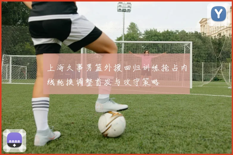 上海久事男篮外援回归训练抢占内线轮换调整首发与攻守策略