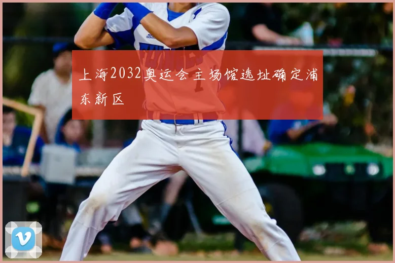 上海2032奥运会主场馆选址确定浦东新区