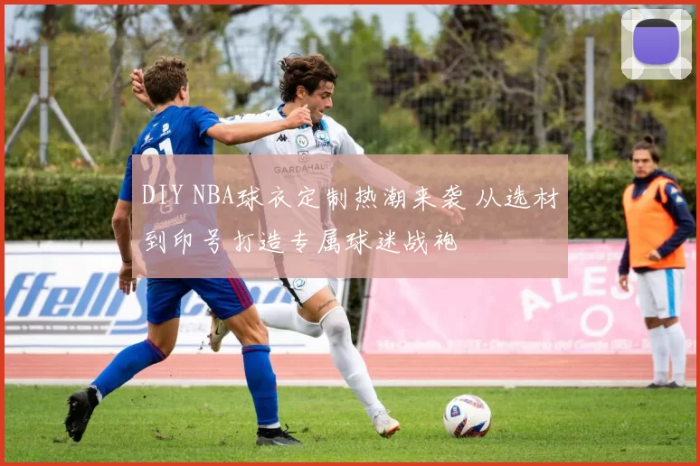 DIY NBA球衣定制热潮来袭 从选材到印号打造专属球迷战袍