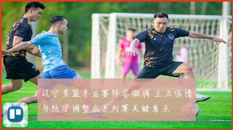 辽宁男篮季后赛阵容微调 主力伤情与防守调整成系列赛关键看点