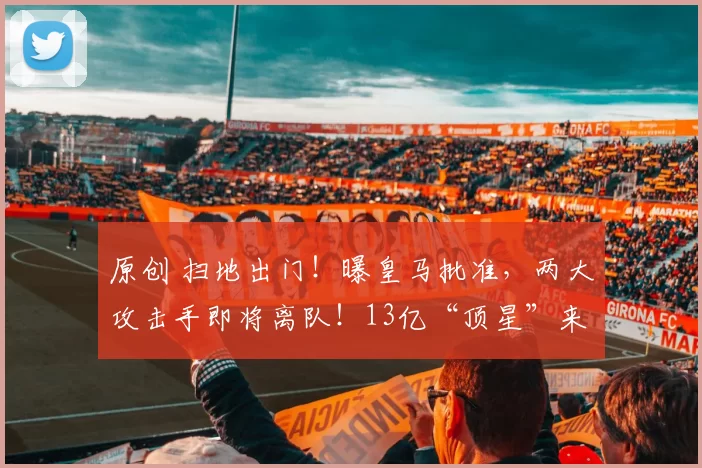 原创 扫地出门！曝皇马批准，两大攻击手即将离队！13亿“顶星”来投